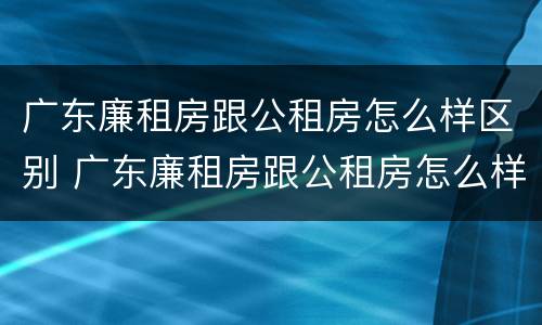 广东廉租房跟公租房怎么样区别 广东廉租房跟公租房怎么样区别呢