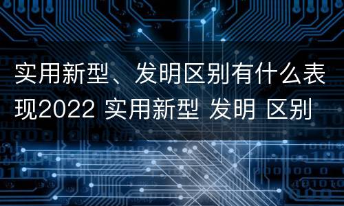 实用新型、发明区别有什么表现2022 实用新型 发明 区别