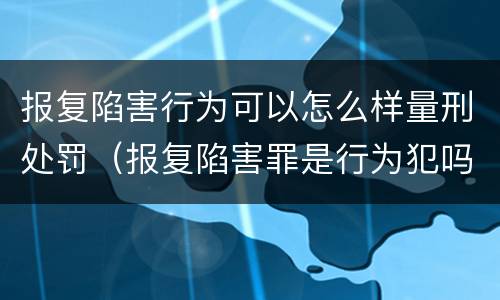 报复陷害行为可以怎么样量刑处罚（报复陷害罪是行为犯吗）