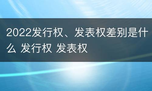 2022发行权、发表权差别是什么 发行权 发表权