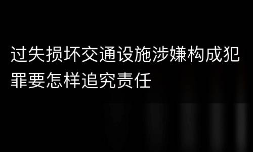 过失损坏交通设施涉嫌构成犯罪要怎样追究责任