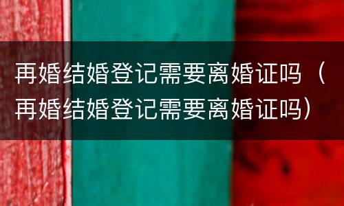 再婚结婚登记需要离婚证吗（再婚结婚登记需要离婚证吗）