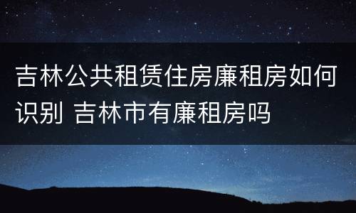 吉林公共租赁住房廉租房如何识别 吉林市有廉租房吗