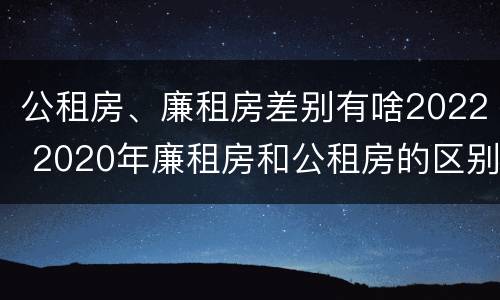公租房、廉租房差别有啥2022 2020年廉租房和公租房的区别