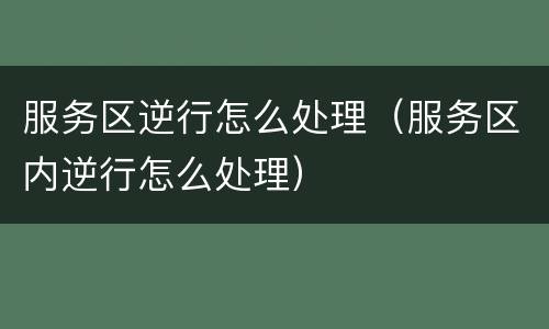 服务区逆行怎么处理（服务区内逆行怎么处理）