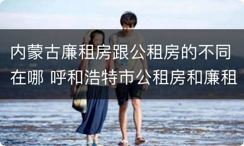 内蒙古廉租房跟公租房的不同在哪 呼和浩特市公租房和廉租房的区别
