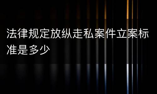 法律规定放纵走私案件立案标准是多少