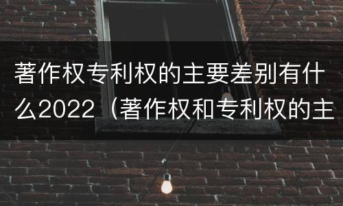 著作权专利权的主要差别有什么2022（著作权和专利权的主要区别）