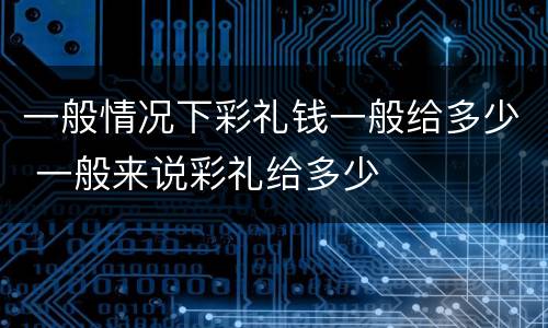 一般情况下彩礼钱一般给多少 一般来说彩礼给多少