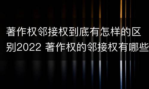 著作权邻接权到底有怎样的区别2022 著作权的邻接权有哪些