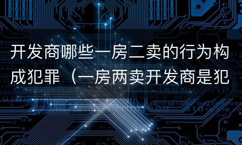 开发商哪些一房二卖的行为构成犯罪（一房两卖开发商是犯罪吗）