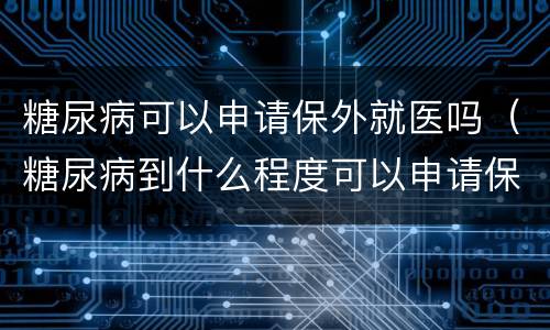 糖尿病可以申请保外就医吗（糖尿病到什么程度可以申请保外就医）