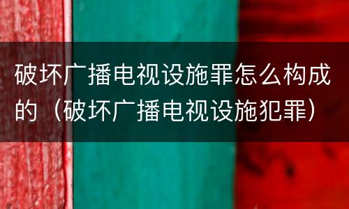 破坏广播电视设施罪怎么构成的（破坏广播电视设施犯罪）
