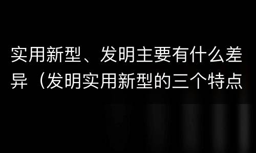 实用新型、发明主要有什么差异（发明实用新型的三个特点）