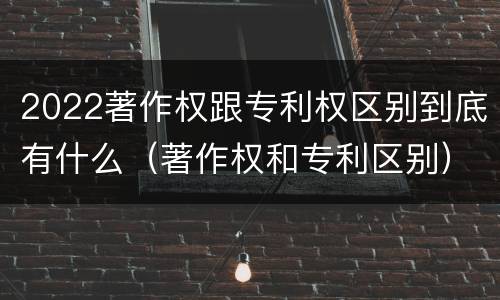 2022著作权跟专利权区别到底有什么（著作权和专利区别）