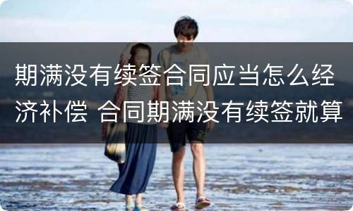 期满没有续签合同应当怎么经济补偿 合同期满没有续签就算辞退吗