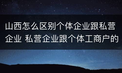 山西怎么区别个体企业跟私营企业 私营企业跟个体工商户的区别