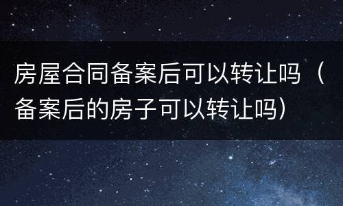 房屋合同备案后可以转让吗（备案后的房子可以转让吗）
