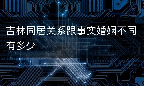 吉林同居关系跟事实婚姻不同有多少