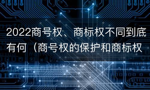 2022商号权、商标权不同到底有何（商号权的保护和商标权的保护一样是全国性范围的）