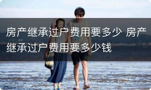 房产继承过户费用要多少 房产继承过户费用要多少钱