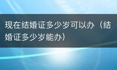现在结婚证多少岁可以办（结婚证多少岁能办）