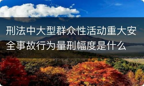 刑法中大型群众性活动重大安全事故行为量刑幅度是什么