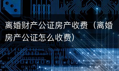 离婚财产公证房产收费（离婚房产公证怎么收费）