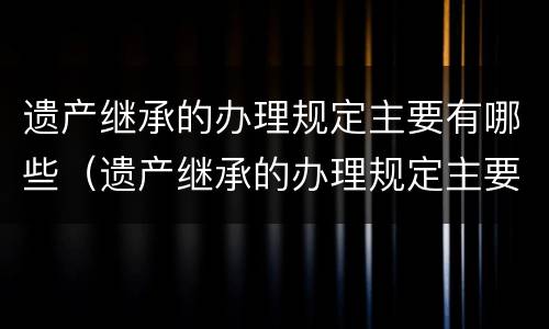 遗产继承的办理规定主要有哪些（遗产继承的办理规定主要有哪些种类）