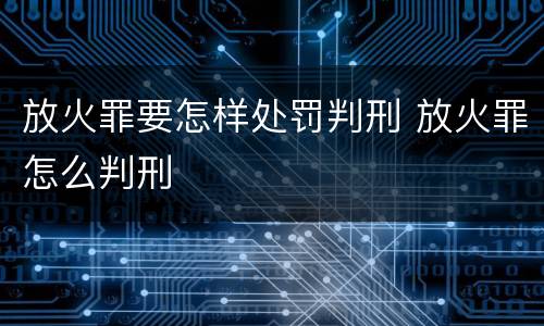 放火罪要怎样处罚判刑 放火罪怎么判刑