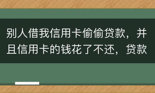 别人借我信用卡偷偷贷款，并且信用卡的钱花了不还，贷款也不还我该怎么办