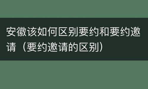 安徽该如何区别要约和要约邀请（要约邀请的区别）