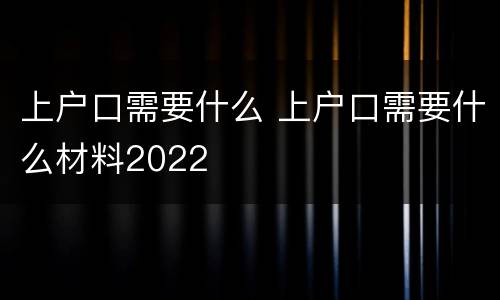 上户口需要什么 上户口需要什么材料2022