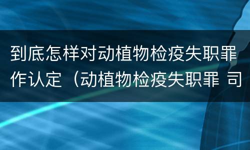 到底怎样对动植物检疫失职罪作认定（动植物检疫失职罪 司法解释）