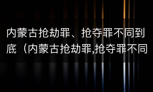 内蒙古抢劫罪、抢夺罪不同到底（内蒙古抢劫罪,抢夺罪不同到底判多少年）