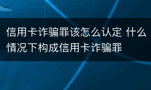 信用卡诈骗罪该怎么认定 什么情况下构成信用卡诈骗罪