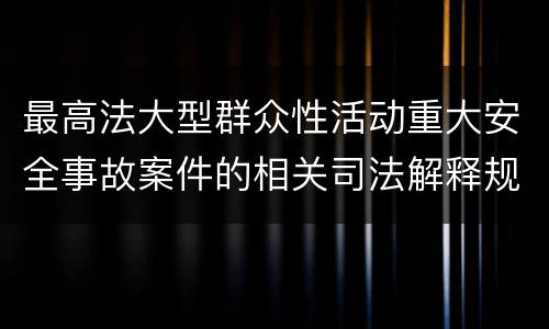 最高法大型群众性活动重大安全事故案件的相关司法解释规定具体是什么重要内容