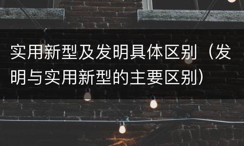 实用新型及发明具体区别（发明与实用新型的主要区别）