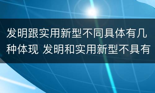 发明跟实用新型不同具体有几种体现 发明和实用新型不具有什么特性