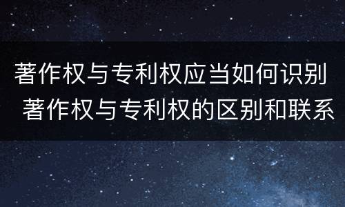 著作权与专利权应当如何识别 著作权与专利权的区别和联系
