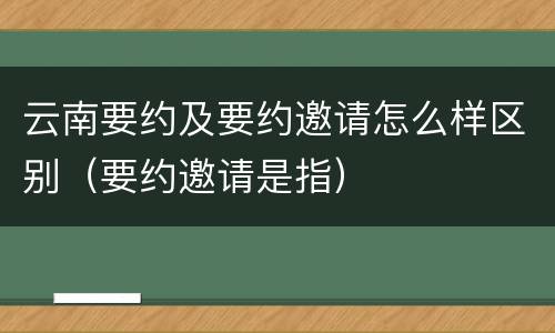 云南要约及要约邀请怎么样区别（要约邀请是指）