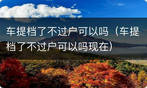 车提档了不过户可以吗（车提档了不过户可以吗现在）
