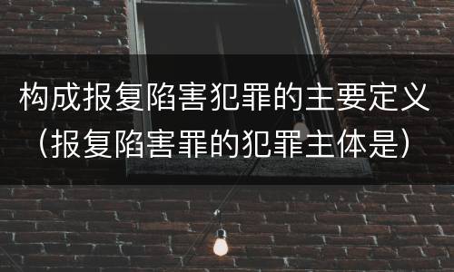 构成报复陷害犯罪的主要定义（报复陷害罪的犯罪主体是）