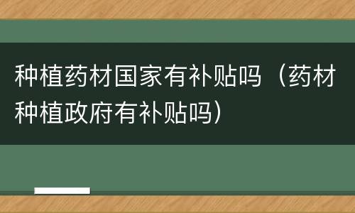种植药材国家有补贴吗（药材种植政府有补贴吗）