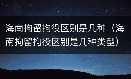 海南拘留拘役区别是几种（海南拘留拘役区别是几种类型）