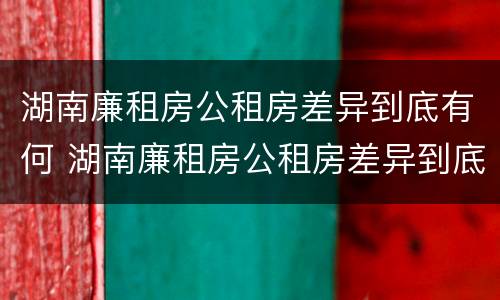 湖南廉租房公租房差异到底有何 湖南廉租房公租房差异到底有何区别