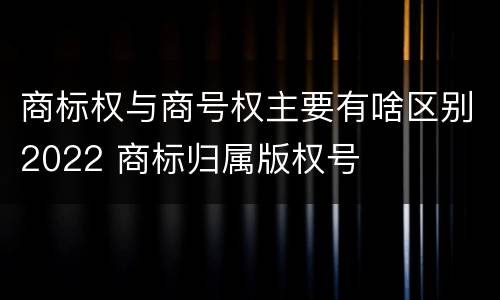 商标权与商号权主要有啥区别2022 商标归属版权号