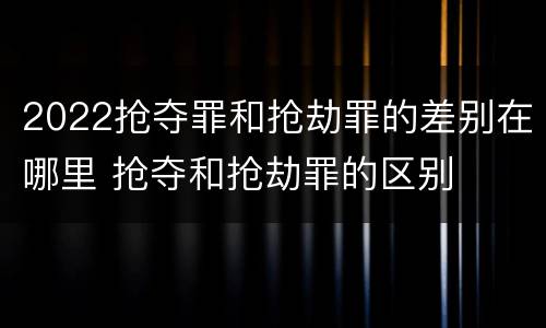 2022抢夺罪和抢劫罪的差别在哪里 抢夺和抢劫罪的区别