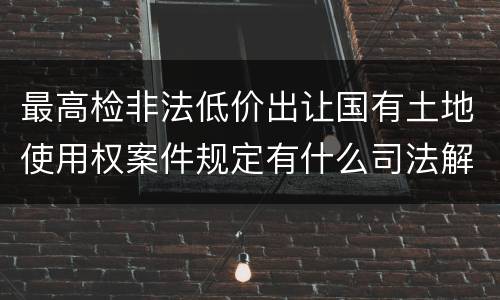 最高检非法低价出让国有土地使用权案件规定有什么司法解释