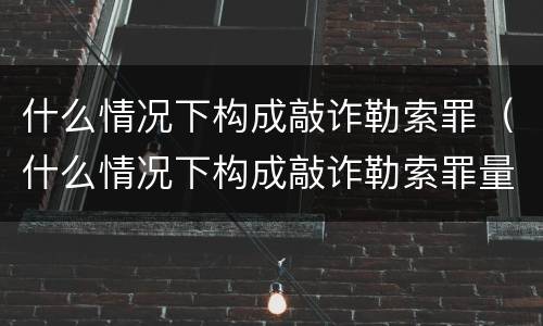 什么情况下构成敲诈勒索罪（什么情况下构成敲诈勒索罪量刑标准）